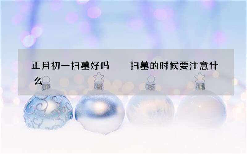 正月初一扫墓好吗  扫墓的时候要注意什么